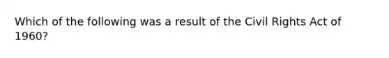 Which of the following was a result of the Civil Rights Act of 1960?