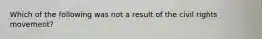 Which of the following was not a result of the civil rights movement?