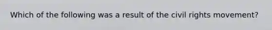 Which of the following was a result of the civil rights movement?