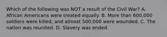 Which of the following was NOT a result of the Civil War? A. African Americans were treated equally. B. More than 600,000 soldiers were killed, and almost 500,000 were wounded. C. The nation was reunited. D. Slavery was ended.