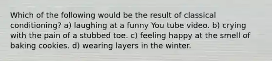 Which of the following would be the result of classical conditioning? a) laughing at a funny You tube video. b) crying with the pain of a stubbed toe. c) feeling happy at the smell of baking cookies. d) wearing layers in the winter.