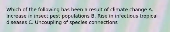 Which of the following has been a result of <a href='https://www.questionai.com/knowledge/kGrEVp9XiB-climate-change' class='anchor-knowledge'>climate change</a> A. Increase in insect pest populations B. Rise in infectious tropical diseases C. Uncoupling of species connections