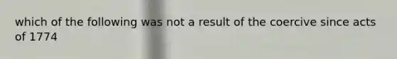 which of the following was not a result of the coercive since acts of 1774