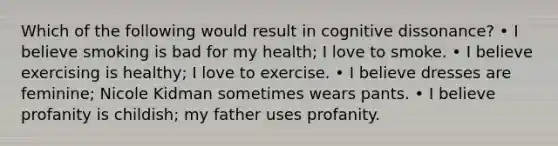 Which of the following would result in cognitive dissonance? • I believe smoking is bad for my health; I love to smoke. • I believe exercising is healthy; I love to exercise. • I believe dresses are feminine; Nicole Kidman sometimes wears pants. • I believe profanity is childish; my father uses profanity.