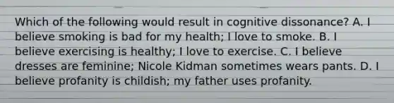 Which of the following would result in cognitive dissonance? A. I believe smoking is bad for my health; I love to smoke. B. I believe exercising is healthy; I love to exercise. C. I believe dresses are feminine; Nicole Kidman sometimes wears pants. D. I believe profanity is childish; my father uses profanity.