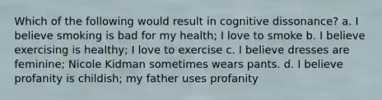 Which of the following would result in cognitive dissonance? a. I believe smoking is bad for my health; I love to smoke b. I believe exercising is healthy; I love to exercise c. I believe dresses are feminine; Nicole Kidman sometimes wears pants. d. I believe profanity is childish; my father uses profanity