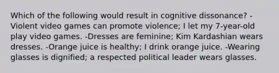 Which of the following would result in cognitive dissonance? -Violent video games can promote violence; I let my 7-year-old play video games. -Dresses are feminine; Kim Kardashian wears dresses. -Orange juice is healthy; I drink orange juice. -Wearing glasses is dignified; a respected political leader wears glasses.