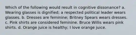 Which of the following would result in cognitive dissonance? a. Wearing glasses is dignified; a respected political leader wears glasses. b. Dresses are feminine; Britney Spears wears dresses. c. Pink shirts are considered feminine. Bruce Willis wears pink shirts. d. Orange juice is healthy; I love orange juice.