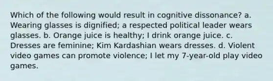 Which of the following would result in cognitive dissonance? a. Wearing glasses is dignified; a respected political leader wears glasses. b. Orange juice is healthy; I drink orange juice. c. Dresses are feminine; Kim Kardashian wears dresses. d. Violent video games can promote violence; I let my 7-year-old play video games.