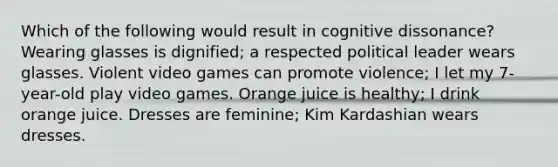 Which of the following would result in cognitive dissonance? Wearing glasses is dignified; a respected political leader wears glasses. Violent video games can promote violence; I let my 7-year-old play video games. Orange juice is healthy; I drink orange juice. Dresses are feminine; Kim Kardashian wears dresses.