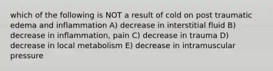 which of the following is NOT a result of cold on post traumatic edema and inflammation A) decrease in interstitial fluid B) decrease in inflammation, pain C) decrease in trauma D) decrease in local metabolism E) decrease in intramuscular pressure