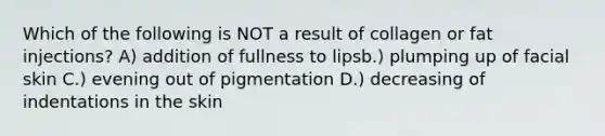 Which of the following is NOT a result of collagen or fat injections? A) addition of fullness to lipsb.) plumping up of facial skin C.) evening out of pigmentation D.) decreasing of indentations in the skin