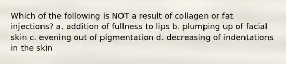 Which of the following is NOT a result of collagen or fat injections? a. addition of fullness to lips b. plumping up of facial skin c. evening out of pigmentation d. decreasing of indentations in the skin