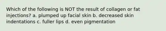 Which of the following is NOT the result of collagen or fat injections? a. plumped up facial skin b. decreased skin indentations c. fuller lips d. even pigmentation