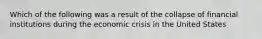 Which of the following was a result of the collapse of financial institutions during the economic crisis in the United States