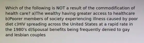 Which of the following is NOT a result of the commodification of health care? a)The wealthy having greater access to healthcare b)Poorer members of society experiencing illness caused by poor diet c)HIV spreading across the United States at a rapid rate in the 1980's d)Spousal benefits being frequently denied to gay and lesbian couples