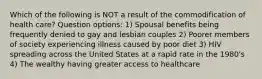 Which of the following is NOT a result of the commodification of health care? Question options: 1) Spousal benefits being frequently denied to gay and lesbian couples 2) Poorer members of society experiencing illness caused by poor diet 3) HIV spreading across the United States at a rapid rate in the 1980's 4) The wealthy having greater access to healthcare