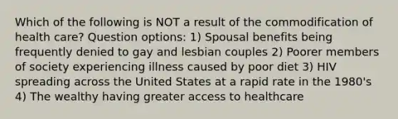 Which of the following is NOT a result of the commodification of health care? Question options: 1) Spousal benefits being frequently denied to gay and lesbian couples 2) Poorer members of society experiencing illness caused by poor diet 3) HIV spreading across the United States at a rapid rate in the 1980's 4) The wealthy having greater access to healthcare