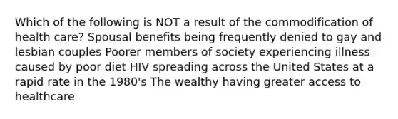 Which of the following is NOT a result of the commodification of health care? Spousal benefits being frequently denied to gay and lesbian couples Poorer members of society experiencing illness caused by poor diet HIV spreading across the United States at a rapid rate in the 1980's The wealthy having greater access to healthcare