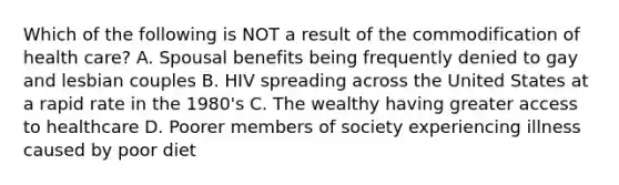 Which of the following is NOT a result of the commodification of health care? A. Spousal benefits being frequently denied to gay and lesbian couples B. HIV spreading across the United States at a rapid rate in the 1980's C. The wealthy having greater access to healthcare D. Poorer members of society experiencing illness caused by poor diet