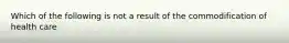 Which of the following is not a result of the commodification of health care