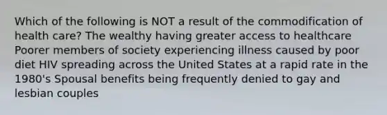 Which of the following is NOT a result of the commodification of health care? The wealthy having greater access to healthcare Poorer members of society experiencing illness caused by poor diet HIV spreading across the United States at a rapid rate in the 1980's Spousal benefits being frequently denied to gay and lesbian couples