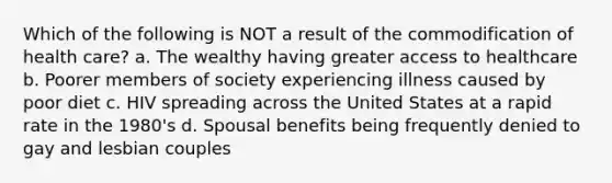 Which of the following is NOT a result of the commodification of health care? a. The wealthy having greater access to healthcare b. Poorer members of society experiencing illness caused by poor diet c. HIV spreading across the United States at a rapid rate in the 1980's d. Spousal benefits being frequently denied to gay and lesbian couples