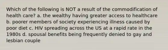 Which of the following is NOT a result of the commodification of health care? a. the wealthy having greater access to healthcare b. poorer members of society experiencing illness caused by poor diet c. HIV spreading across the US at a rapid rate in the 1980s d. spousal benefits being frequently denied to gay and lesbian couple