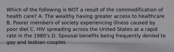 Which of the following is NOT a result of the commodification of health care? A. The wealthy having greater access to healthcare B. Poorer members of society experiencing illness caused by poor diet C. HIV spreading across the United States at a rapid rate in the 1980's D. Spousal benefits being frequently denied to gay and lesbian couples