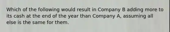 Which of the following would result in Company B adding more to its cash at the end of the year than Company A, assuming all else is the same for them.