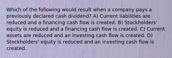 Which of the following would result when a company pays a previously declared cash dividend? A) Current liabilities are reduced and a financing cash flow is created. B) Stockholders' equity is reduced and a financing cash flow is created. C) Current assets are reduced and an investing cash flow is created. D) Stockholders' equity is reduced and an investing cash flow is created.