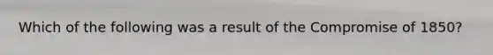 Which of the following was a result of the Compromise of 1850?