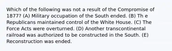 Which of the following was not a result of the Compromise of 1877? (A) Military occupation of the South ended. (B) Th e Republicans maintained control of the White House. (C) The Force Acts were overturned. (D) Another transcontinental railroad was authorized to be constructed in the South. (E) Reconstruction was ended.