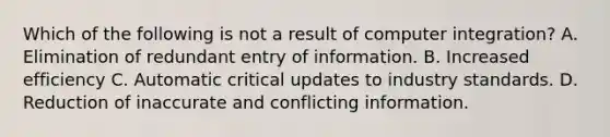 Which of the following is not a result of computer integration? A. Elimination of redundant entry of information. B. Increased efficiency C. Automatic critical updates to industry standards. D. Reduction of inaccurate and conflicting information.