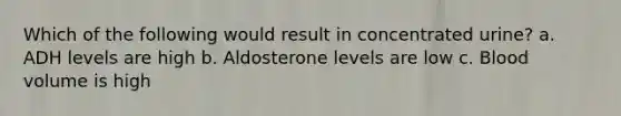 Which of the following would result in concentrated urine? a. ADH levels are high b. Aldosterone levels are low c. Blood volume is high