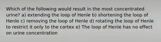 Which of the following would result in the most concentrated urine? a) extending the loop of Henle b) shortening the loop of Henle c) removing the loop of Henle d) rotating the loop of Henle to restrict it only to the cortex e) The loop of Henle has no effect on urine concentration