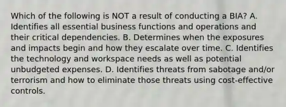 Which of the following is NOT a result of conducting a BIA? A. Identifies all essential business functions and operations and their critical dependencies. B. Determines when the exposures and impacts begin and how they escalate over time. C. Identifies the technology and workspace needs as well as potential unbudgeted expenses. D. Identifies threats from sabotage and/or terrorism and how to eliminate those threats using cost-effective controls.