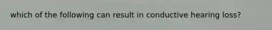 which of the following can result in conductive hearing loss?