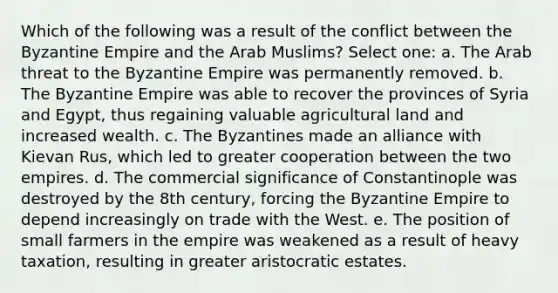 Which of the following was a result of the conflict between the Byzantine Empire and the Arab Muslims? Select one: a. The Arab threat to the Byzantine Empire was permanently removed. b. The Byzantine Empire was able to recover the provinces of Syria and Egypt, thus regaining valuable agricultural land and increased wealth. c. The Byzantines made an alliance with Kievan Rus, which led to greater cooperation between the two empires. d. The commercial significance of Constantinople was destroyed by the 8th century, forcing the Byzantine Empire to depend increasingly on trade with the West. e. The position of small farmers in the empire was weakened as a result of heavy taxation, resulting in greater aristocratic estates.