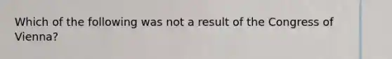 Which of the following was not a result of the Congress of Vienna?