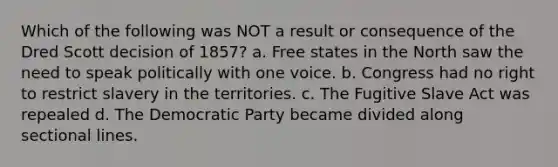 Which of the following was NOT a result or consequence of the Dred Scott decision of 1857? a. Free states in the North saw the need to speak politically with one voice. b. Congress had no right to restrict slavery in the territories. c. The Fugitive Slave Act was repealed d. The Democratic Party became divided along sectional lines.