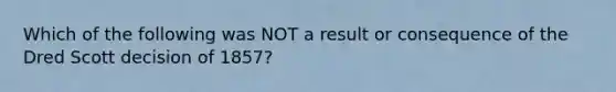 Which of the following was NOT a result or consequence of the Dred Scott decision of 1857?