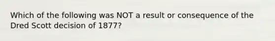 Which of the following was NOT a result or consequence of the Dred Scott decision of 1877?