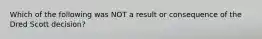 Which of the following was NOT a result or consequence of the Dred Scott decision?