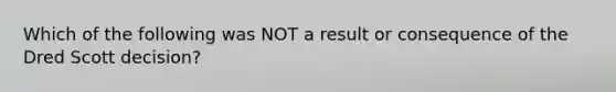 Which of the following was NOT a result or consequence of the Dred Scott decision?