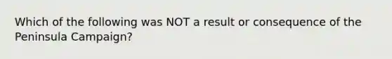 Which of the following was NOT a result or consequence of the Peninsula Campaign?