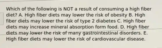 Which of the following is NOT a result of consuming a high fiber diet? A. High fiber diets may lower the risk of obesity B. High fiber diets may lower the risk of type 2 diabetes C. High fiber diets may increase mineral absorption form food. D. High fiber diets may lower the risk of many gastrointestinal disorders. E. High fiber diets may lower the risk of cardiovascular disease.