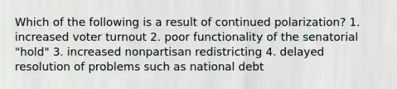 Which of the following is a result of continued polarization? 1. increased <a href='https://www.questionai.com/knowledge/kLGzaG1iPL-voter-turnout' class='anchor-knowledge'>voter turnout</a> 2. poor functionality of the senatorial "hold" 3. increased nonpartisan redistricting 4. delayed resolution of problems such as national debt