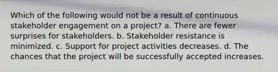 Which of the following would not be a result of continuous stakeholder engagement on a project? a. There are fewer surprises for stakeholders. b. Stakeholder resistance is minimized. c. Support for project activities decreases. d. The chances that the project will be successfully accepted increases.