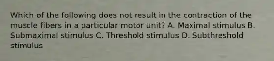 Which of the following does not result in the contraction of the muscle fibers in a particular motor unit? A. Maximal stimulus B. Submaximal stimulus C. Threshold stimulus D. Subthreshold stimulus